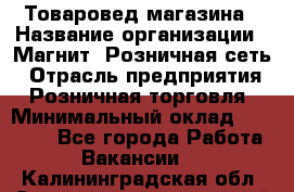 Товаровед магазина › Название организации ­ Магнит, Розничная сеть › Отрасль предприятия ­ Розничная торговля › Минимальный оклад ­ 33 400 - Все города Работа » Вакансии   . Калининградская обл.,Светловский городской округ 